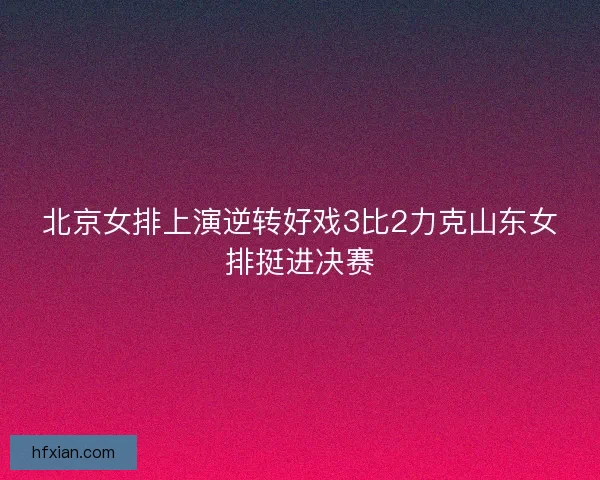 北京女排上演逆转好戏3比2力克山东女排挺进决赛
