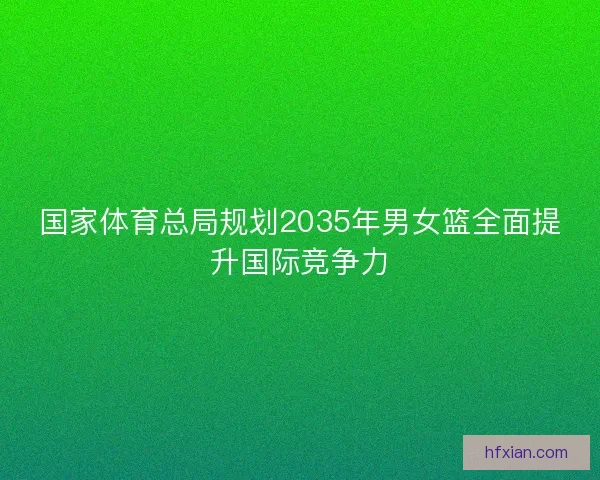 国家体育总局规划2035年男女篮全面提升国际竞争力